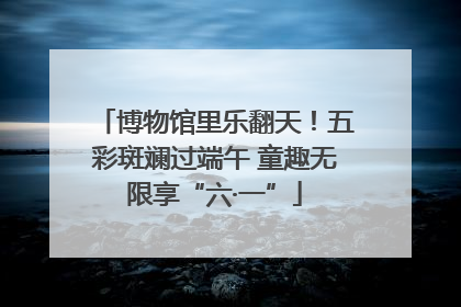 博物馆里乐翻天！五彩斑斓过端午 童趣无限享“六·一”