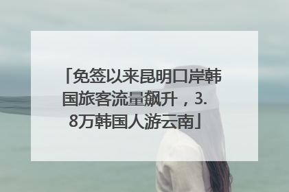 免签以来昆明口岸韩国旅客流量飙升，3.8万韩国人游云南