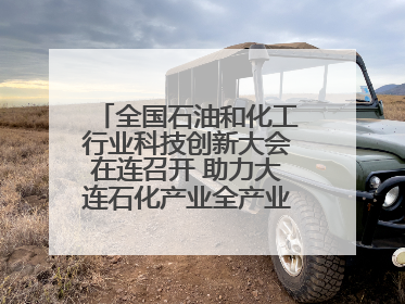 全国石油和化工行业科技创新大会在连召开 助力大连石化产业全产业链高质量发展