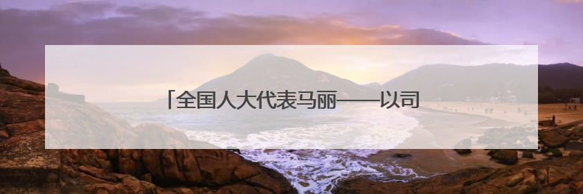 全国人大代表马丽——以司法裁判为引领做实定分止争