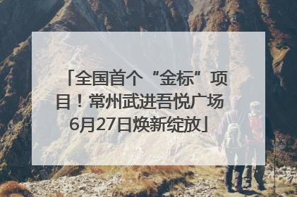 全国首个“金标”项目！常州武进吾悦广场6月27日焕新绽放