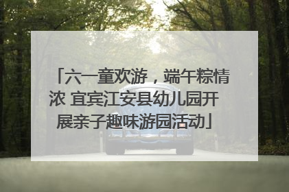 六一童欢游，端午粽情浓 宜宾江安县幼儿园开展亲子趣味游园活动