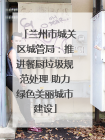 兰州市城关区城管局：推进餐厨垃圾规范处理 助力绿色美丽城市建设