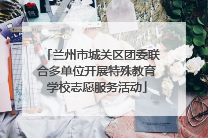 兰州市城关区团委联合多单位开展特殊教育学校志愿服务活动