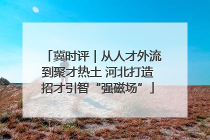 冀时评｜从人才外流到聚才热土 河北打造招才引智“强磁场”