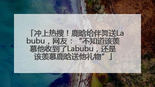 冲上热搜！鹿晗给伴舞送Labubu，网友：“不知道该羡慕他收到了Labubu，还是该羡慕鹿晗送他礼物”