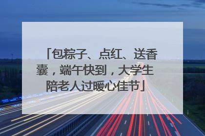 包粽子、点红、送香囊，端午快到，大学生陪老人过暖心佳节