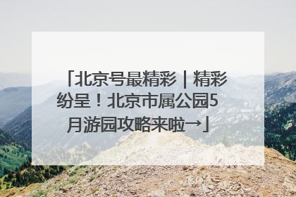 北京号最精彩｜精彩纷呈！北京市属公园5月游园攻略来啦→
