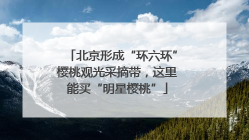 北京形成“环六环”樱桃观光采摘带，这里能买“明星樱桃”