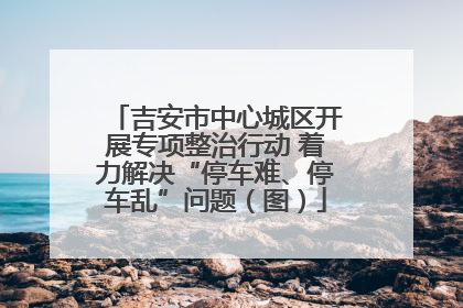 吉安市中心城区开展专项整治行动 着力解决“停车难、停车乱”问题（图）
