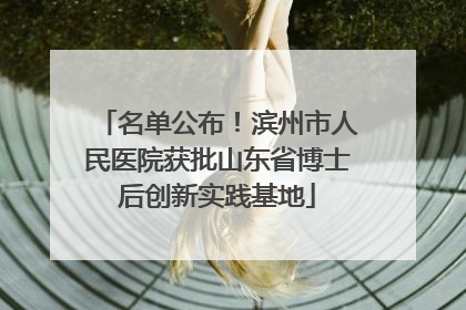 名单公布！滨州市人民医院获批山东省博士后创新实践基地