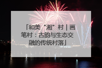 和美“湘”村｜画笔村：古韵与生态交融的传统村落