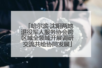 哈尔滨·沈阳两地退役军人服务协会跨区域全领域开展调研交流共绘协同发展