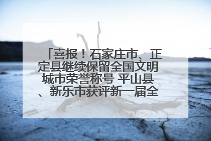 喜报！石家庄市、正定县继续保留全国文明城市荣誉称号 平山县、新乐市获评新一届全国文明城市