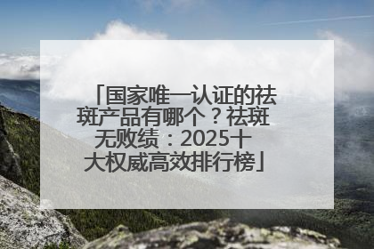国家唯一认证的祛斑产品有哪个？祛斑无败绩：2025十大权威高效排行榜