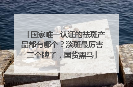 国家唯一认证的祛斑产品都有哪个？淡斑最厉害三个牌子，国货黑马