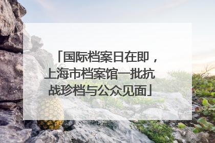 国际档案日在即，上海市档案馆一批抗战珍档与公众见面
