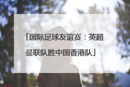 国际足球友谊赛：英超曼联队胜中国香港队