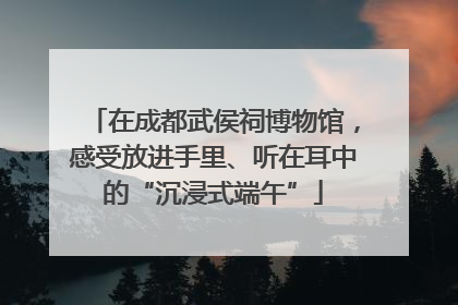 在成都武侯祠博物馆，感受放进手里、听在耳中的“沉浸式端午”