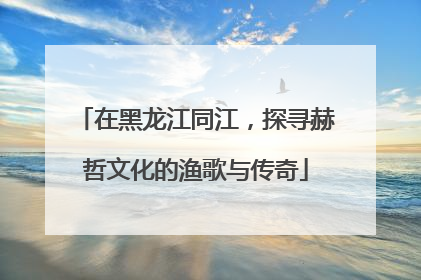 在黑龙江同江，探寻赫哲文化的渔歌与传奇
