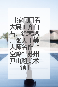 家门口看大展！齐白石、徐悲鸿、张大千等大师名作“空降”苏州尹山湖美术馆