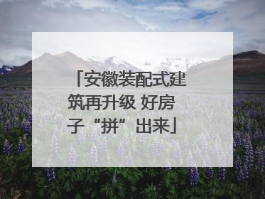 安徽装配式建筑再升级 好房子“拼”出来