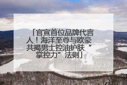 官宣首位品牌代言人！海洋至尊与欧豪共揭男士控油护肤“掌控力”法则
