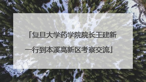 复旦大学药学院院长王建新一行到本溪高新区考察交流