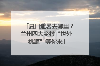 夏日避暑去哪里？兰州四大乡村“世外桃源”等你来