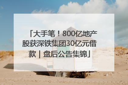 大手笔！800亿地产股获深铁集团30亿元借款｜盘后公告集锦