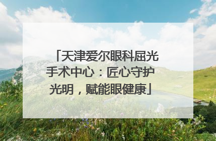 天津爱尔眼科屈光手术中心：匠心守护光明，赋能眼健康