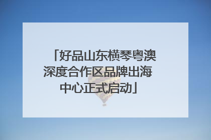 好品山东横琴粤澳深度合作区品牌出海中心正式启动