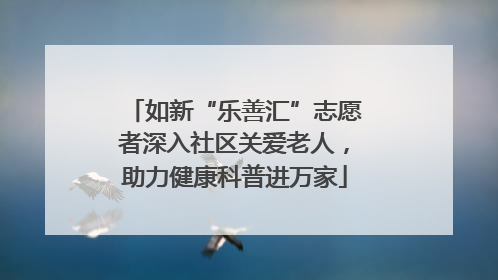 如新“乐善汇”志愿者深入社区关爱老人，助力健康科普进万家