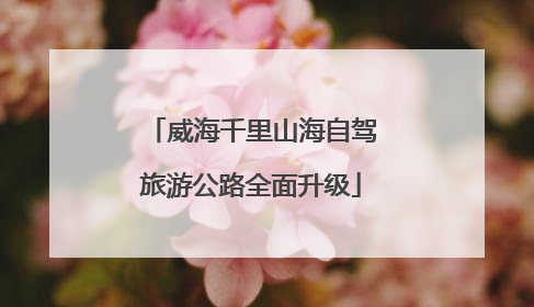 威海千里山海自驾旅游公路全面升级