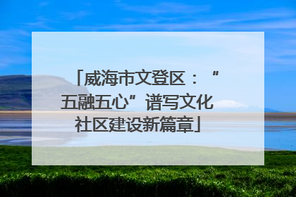 威海市文登区：“五融五心”谱写文化社区建设新篇章