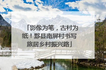 影像为笔，古村为纸！黟县南屏村书写旅居乡村振兴路