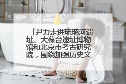尹力走进琉璃河遗址、大葆台遗址博物馆和北京市考古研究院，围绕加强历史文化名城保护调研