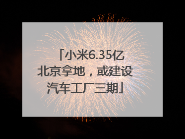 小米6.35亿北京拿地，或建设汽车工厂三期