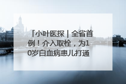 小叶医探｜全省首例！介入取栓，为10岁白血病患儿打通生命之“脉”