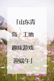山东青岛：工地趣味游戏迎端午