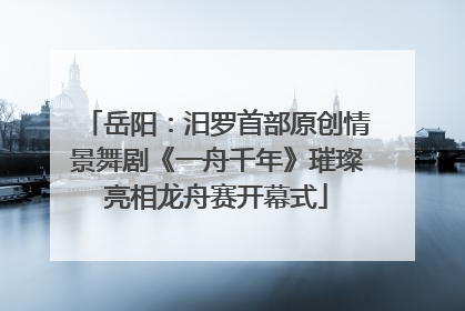 岳阳：汨罗首部原创情景舞剧《一舟千年》璀璨亮相龙舟赛开幕式