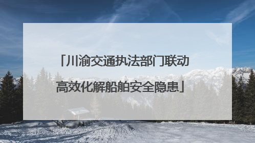 川渝交通执法部门联动 高效化解船舶安全隐患