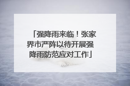 强降雨来临！张家界市严阵以待开展强降雨防范应对工作