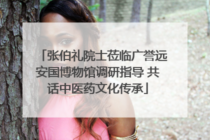 张伯礼院士莅临广誉远安国博物馆调研指导 共话中医药文化传承