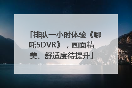 排队一小时体验《哪吒5DVR》，画面精美、舒适度待提升