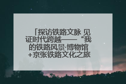 探访铁路文脉 见证时代跨越——“我的铁路风景·博物馆+京张铁路文化之旅”活动在京启动