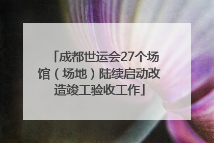成都世运会27个场馆（场地）陆续启动改造竣工验收工作