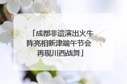 成都非遗演出火牛阵亮相新津端午节会 再现川西战舞
