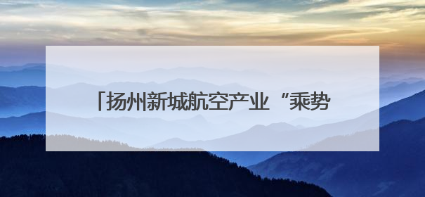 扬州新城航空产业“乘势而飞”，“211”目标3到5年内实现令人憧憬