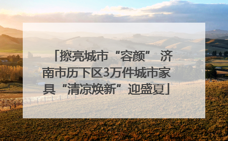 擦亮城市“容颜” 济南市历下区3万件城市家具“清凉焕新”迎盛夏